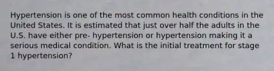 Hypertension is one of the most common health conditions in the United States. It is estimated that just over half the adults in the U.S. have either pre- hypertension or hypertension making it a serious medical condition. What is the initial treatment for stage 1 hypertension?