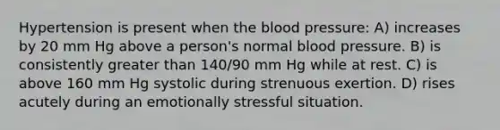 Hypertension is present when the blood pressure: A) increases by 20 mm Hg above a person's normal blood pressure. B) is consistently greater than 140/90 mm Hg while at rest. C) is above 160 mm Hg systolic during strenuous exertion. D) rises acutely during an emotionally stressful situation.