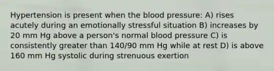 Hypertension is present when the blood pressure: A) rises acutely during an emotionally stressful situation B) increases by 20 mm Hg above a person's normal blood pressure C) is consistently greater than 140/90 mm Hg while at rest D) is above 160 mm Hg systolic during strenuous exertion