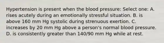 Hypertension is present when the blood pressure: Select one: A. rises acutely during an emotionally stressful situation. B. is above 160 mm Hg systolic during strenuous exertion. C. increases by 20 mm Hg above a person's normal blood pressure. D. is consistently greater than 140/90 mm Hg while at rest.