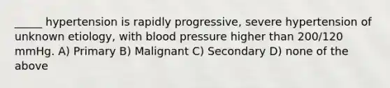 _____ hypertension is rapidly progressive, severe hypertension of unknown etiology, with blood pressure higher than 200/120 mmHg. A) Primary B) Malignant C) Secondary D) none of the above