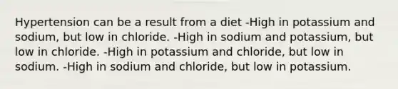 Hypertension can be a result from a diet -High in potassium and sodium, but low in chloride. -High in sodium and potassium, but low in chloride. -High in potassium and chloride, but low in sodium. -High in sodium and chloride, but low in potassium.