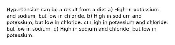 Hypertension can be a result from a diet a) High in potassium and sodium, but low in chloride. b) High in sodium and potassium, but low in chloride. c) High in potassium and chloride, but low in sodium. d) High in sodium and chloride, but low in potassium.