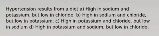 Hypertension results from a diet a) High in sodium and potassium, but low in chloride. b) High in sodium and chloride, but low in potassium. c) High in potassium and chloride, but low in sodium d) High in potassium and sodium, but low in chloride.