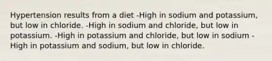 Hypertension results from a diet -High in sodium and potassium, but low in chloride. -High in sodium and chloride, but low in potassium. -High in potassium and chloride, but low in sodium -High in potassium and sodium, but low in chloride.