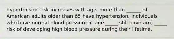 hypertension risk increases with age. more than ______ of American adults older than 65 have hypertension. individuals who have normal blood pressure at age _____ still have a(n) _____ risk of developing high blood pressure during their lifetime.