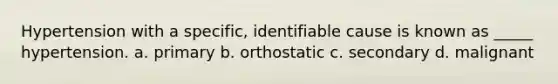 Hypertension with a specific, identifiable cause is known as _____ hypertension. a. primary b. orthostatic c. secondary d. malignant