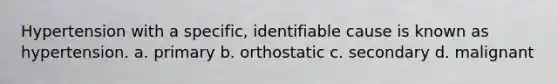 Hypertension with a specific, identifiable cause is known as hypertension. a. primary b. orthostatic c. secondary d. malignant