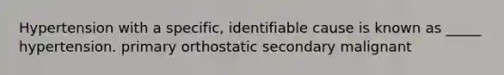 Hypertension with a specific, identifiable cause is known as _____ hypertension. primary orthostatic secondary malignant