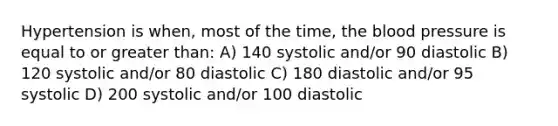 Hypertension is when, most of the time, <a href='https://www.questionai.com/knowledge/k7oXMfj7lk-the-blood' class='anchor-knowledge'>the blood</a> pressure is equal to or greater than: A) 140 systolic and/or 90 diastolic B) 120 systolic and/or 80 diastolic C) 180 diastolic and/or 95 systolic D) 200 systolic and/or 100 diastolic