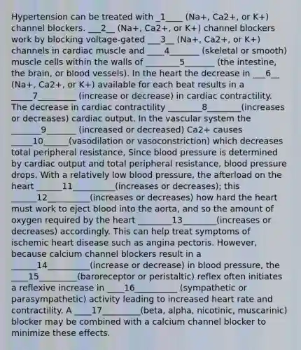 Hypertension can be treated with _1____ (Na+, Ca2+, or K+) channel blockers. ___2__ (Na+, Ca2+, or K+) channel blockers work by blocking voltage-gated ___3__ (Na+, Ca2+, or K+) channels in cardiac muscle and ____4_______ (skeletal or smooth) muscle cells within the walls of ________5_______ (the intestine, the brain, or blood vessels). In the heart the decrease in ___6__ (Na+, Ca2+, or K+) available for each beat results in a _____7_________ (increase or decrease) in cardiac contractility. The decrease in cardiac contractility ________8________(increases or decreases) cardiac output. In the vascular system the _______9_______ (increased or decreased) Ca2+ causes _____10______(vasodilation or vasoconstriction) which decreases total peripheral resistance, Since blood pressure is determined by cardiac output and total peripheral resistance, blood pressure drops. With a relatively low blood pressure, the afterload on the heart ______11__________(increases or decreases); this ______12__________(increases or decreases) how hard the heart must work to eject blood into the aorta, and so the amount of oxygen required by the heart ________13________(increases or decreases) accordingly. This can help treat symptoms of ischemic heart disease such as angina pectoris. However, because calcium channel blockers result in a ______14__________(increase or decrease) in blood pressure, the ____15_________(baroreceptor or peristaltic) reflex often initiates a reflexive increase in ____16__________ (sympathetic or parasympathetic) activity leading to increased heart rate and contractility. A ____17_________(beta, alpha, nicotinic, muscarinic) blocker may be combined with a calcium channel blocker to minimize these effects.