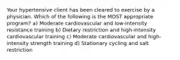 Your hypertensive client has been cleared to exercise by a physician. Which of the following is the MOST appropriate program? a) Moderate cardiovascular and low-intensity resistance training b) Dietary restriction and high-intensity cardiovascular training c) Moderate cardiovascular and high-intensity strength training d) Stationary cycling and salt restriction