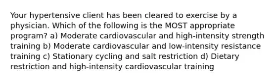 Your hypertensive client has been cleared to exercise by a physician. Which of the following is the MOST appropriate program? a) Moderate cardiovascular and high-intensity strength training b) Moderate cardiovascular and low-intensity resistance training c) Stationary cycling and salt restriction d) Dietary restriction and high-intensity cardiovascular training