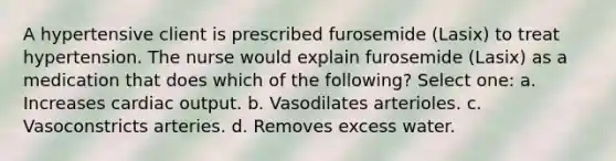 A hypertensive client is prescribed furosemide (Lasix) to treat hypertension. The nurse would explain furosemide (Lasix) as a medication that does which of the following? Select one: a. Increases cardiac output. b. Vasodilates arterioles. c. Vasoconstricts arteries. d. Removes excess water.