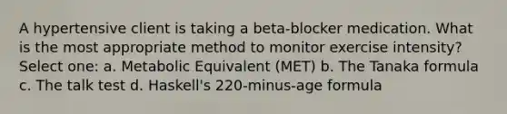 A hypertensive client is taking a beta-blocker medication. What is the most appropriate method to monitor exercise intensity? Select one: a. Metabolic Equivalent (MET) b. The Tanaka formula c. The talk test d. Haskell's 220-minus-age formula