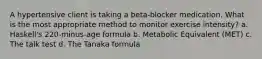 A hypertensive client is taking a beta-blocker medication. What is the most appropriate method to monitor exercise intensity? a. Haskell's 220-minus-age formula b. Metabolic Equivalent (MET) c. The talk test d. The Tanaka formula