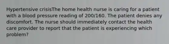 Hypertensive crisisThe home health nurse is caring for a patient with a blood pressure reading of 200/160. The patient denies any discomfort. The nurse should immediately contact the health care provider to report that the patient is experiencing which problem?