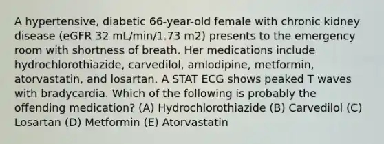 A hypertensive, diabetic 66-year-old female with chronic kidney disease (eGFR 32 mL/min/1.73 m2) presents to the emergency room with shortness of breath. Her medications include hydrochlorothiazide, carvedilol, amlodipine, metformin, atorvastatin, and losartan. A STAT ECG shows peaked T waves with bradycardia. Which of the following is probably the offending medication? (A) Hydrochlorothiazide (B) Carvedilol (C) Losartan (D) Metformin (E) Atorvastatin