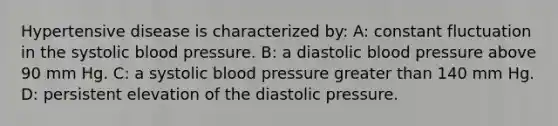 Hypertensive disease is characterized by: A: constant fluctuation in the systolic blood pressure. B: a diastolic blood pressure above 90 mm Hg. C: a systolic blood pressure greater than 140 mm Hg. D: persistent elevation of the diastolic pressure.