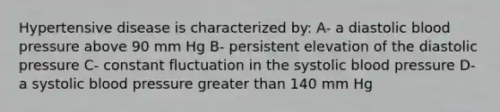 Hypertensive disease is characterized by: A- a diastolic blood pressure above 90 mm Hg B- persistent elevation of the diastolic pressure C- constant fluctuation in the systolic blood pressure D- a systolic blood pressure greater than 140 mm Hg