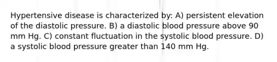 Hypertensive disease is characterized by: A) persistent elevation of the diastolic pressure. B) a diastolic blood pressure above 90 mm Hg. C) constant fluctuation in the systolic blood pressure. D) a systolic blood pressure greater than 140 mm Hg.