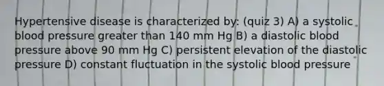 Hypertensive disease is characterized by: (quiz 3) A) a systolic blood pressure greater than 140 mm Hg B) a diastolic blood pressure above 90 mm Hg C) persistent elevation of the diastolic pressure D) constant fluctuation in the systolic blood pressure