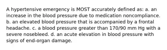 A hypertensive emergency is MOST accurately defined as: a. an increase in the blood pressure due to medication noncompliance. b. an elevated blood pressure that is accompanied by a frontal headache. c. a blood pressure greater than 170/90 mm Hg with a severe nosebleed. d. an acute elevation in blood pressure with signs of end-organ damage.