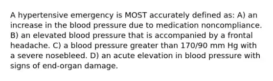 A hypertensive emergency is MOST accurately defined as: A) an increase in the blood pressure due to medication noncompliance. B) an elevated blood pressure that is accompanied by a frontal headache. C) a blood pressure greater than 170/90 mm Hg with a severe nosebleed. D) an acute elevation in blood pressure with signs of end-organ damage.