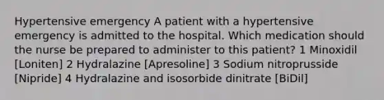 Hypertensive emergency A patient with a hypertensive emergency is admitted to the hospital. Which medication should the nurse be prepared to administer to this patient? 1 Minoxidil [Loniten] 2 Hydralazine [Apresoline] 3 Sodium nitroprusside [Nipride] 4 Hydralazine and isosorbide dinitrate [BiDil]