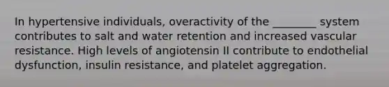 In hypertensive individuals, overactivity of the ________ system contributes to salt and water retention and increased vascular resistance. High levels of angiotensin II contribute to endothelial dysfunction, insulin resistance, and platelet aggregation.