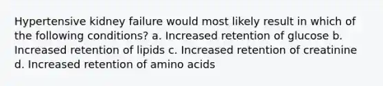 Hypertensive kidney failure would most likely result in which of the following conditions? a. Increased retention of glucose b. Increased retention of lipids c. Increased retention of creatinine d. Increased retention of <a href='https://www.questionai.com/knowledge/k9gb720LCl-amino-acids' class='anchor-knowledge'>amino acids</a>