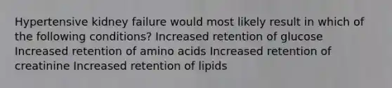 Hypertensive kidney failure would most likely result in which of the following conditions? Increased retention of glucose Increased retention of <a href='https://www.questionai.com/knowledge/k9gb720LCl-amino-acids' class='anchor-knowledge'>amino acids</a> Increased retention of creatinine Increased retention of lipids