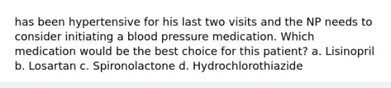 has been hypertensive for his last two visits and the NP needs to consider initiating a blood pressure medication. Which medication would be the best choice for this patient? a. Lisinopril b. Losartan c. Spironolactone d. Hydrochlorothiazide