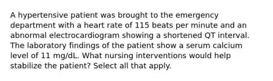 A hypertensive patient was brought to the emergency department with a heart rate of 115 beats per minute and an abnormal electrocardiogram showing a shortened QT interval. The laboratory findings of the patient show a serum calcium level of 11 mg/dL. What nursing interventions would help stabilize the patient? Select all that apply.