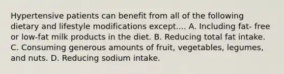 Hypertensive patients can benefit from all of the following dietary and lifestyle modifications except.... A. Including fat- free or low-fat milk products in the diet. B. Reducing total fat intake. C. Consuming generous amounts of fruit, vegetables, legumes, and nuts. D. Reducing sodium intake.