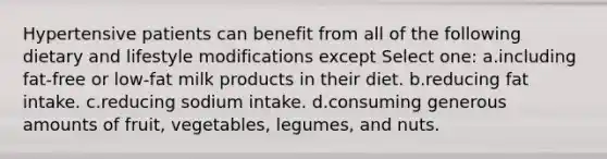 Hypertensive patients can benefit from all of the following dietary and lifestyle modifications except Select one: a.including fat-free or low-fat milk products in their diet. b.reducing fat intake. c.reducing sodium intake. d.consuming generous amounts of fruit, vegetables, legumes, and nuts.