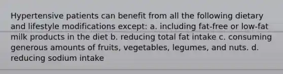 Hypertensive patients can benefit from all the following dietary and lifestyle modifications except: a. including fat-free or low-fat milk products in the diet b. reducing total fat intake c. consuming generous amounts of fruits, vegetables, legumes, and nuts. d. reducing sodium intake