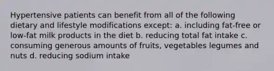 Hypertensive patients can benefit from all of the following dietary and lifestyle modifications except: a. including fat-free or low-fat milk products in the diet b. reducing total fat intake c. consuming generous amounts of fruits, vegetables legumes and nuts d. reducing sodium intake