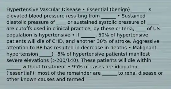 Hypertensive Vascular Disease • Essential (benign) ______ is elevated blood pressure resulting from ______ • Sustained diastolic pressure of ____ or sustained systolic pressure of _____ are cutoffs used in clinical practice; by these criteria, ____ of US population is hypertensive • If ______, 50% of hypertensive patients will die of CHD, and another 30% of stroke. Aggressive attention to BP has resulted in decrease in deaths • Malignant hypertension _____(~5% of hypertensive patients) manifest severe elevations (>200/140). These patients will die within ______ without treatment • 95% of cases are idiopathic ('essential'); most of the remainder are ______ to renal disease or other known causes and termed