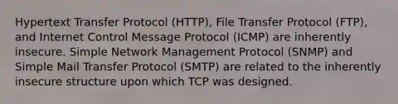 Hypertext Transfer Protocol (HTTP), File Transfer Protocol (FTP), and Internet Control Message Protocol (ICMP) are inherently insecure. Simple Network Management Protocol (SNMP) and Simple Mail Transfer Protocol (SMTP) are related to the inherently insecure structure upon which TCP was designed.