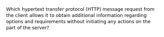 Which hypertext transfer protocol (HTTP) message request from the client allows it to obtain additional information regarding options and requirements without initiating any actions on the part of the server?