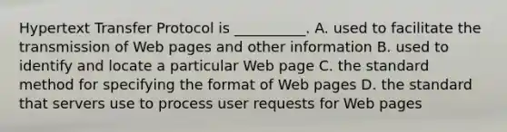 Hypertext Transfer Protocol is __________. A. used to facilitate the transmission of Web pages and other information B. used to identify and locate a particular Web page C. the standard method for specifying the format of Web pages D. the standard that servers use to process user requests for Web pages