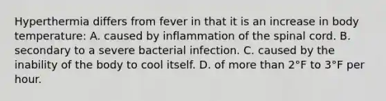 Hyperthermia differs from fever in that it is an increase in body temperature: A. caused by inflammation of the spinal cord. B. secondary to a severe bacterial infection. C. caused by the inability of the body to cool itself. D. of more than 2°F to 3°F per hour.