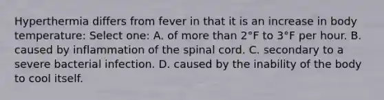 Hyperthermia differs from fever in that it is an increase in body temperature: Select one: A. of more than 2°F to 3°F per hour. B. caused by inflammation of the spinal cord. C. secondary to a severe bacterial infection. D. caused by the inability of the body to cool itself.