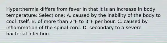 Hyperthermia differs from fever in that it is an increase in body temperature: Select one: A. caused by the inability of the body to cool itself. B. of more than 2°F to 3°F per hour. C. caused by inflammation of the spinal cord. D. secondary to a severe bacterial infection.