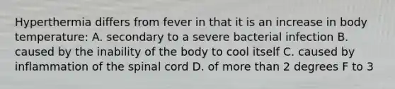 Hyperthermia differs from fever in that it is an increase in body temperature: A. secondary to a severe bacterial infection B. caused by the inability of the body to cool itself C. caused by inflammation of the spinal cord D. of more than 2 degrees F to 3