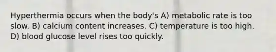 Hyperthermia occurs when the body's A) metabolic rate is too slow. B) calcium content increases. C) temperature is too high. D) blood glucose level rises too quickly.