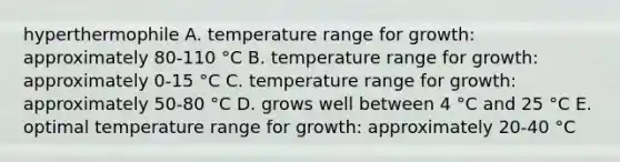 hyperthermophile A. temperature range for growth: approximately 80-110 °C B. temperature range for growth: approximately 0-15 °C C. temperature range for growth: approximately 50-80 °C D. grows well between 4 °C and 25 °C E. optimal temperature range for growth: approximately 20-40 °C