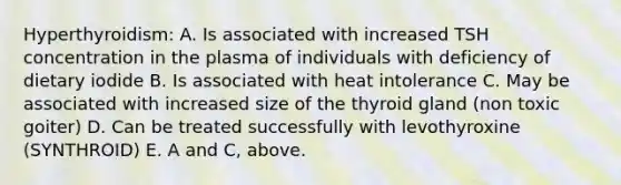 Hyperthyroidism: A. Is associated with increased TSH concentration in the plasma of individuals with deficiency of dietary iodide B. Is associated with heat intolerance C. May be associated with increased size of the thyroid gland (non toxic goiter) D. Can be treated successfully with levothyroxine (SYNTHROID) E. A and C, above.