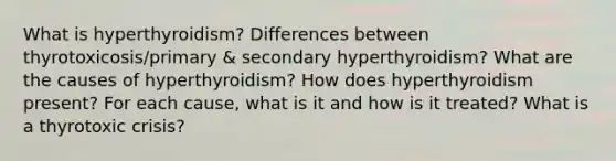 What is hyperthyroidism? Differences between thyrotoxicosis/primary & secondary hyperthyroidism? What are the causes of hyperthyroidism? How does hyperthyroidism present? For each cause, what is it and how is it treated? What is a thyrotoxic crisis?